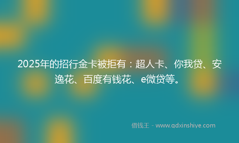 2025年的招行金卡被拒有：超人卡、你我贷、安逸花、百度有钱花、e微贷等。