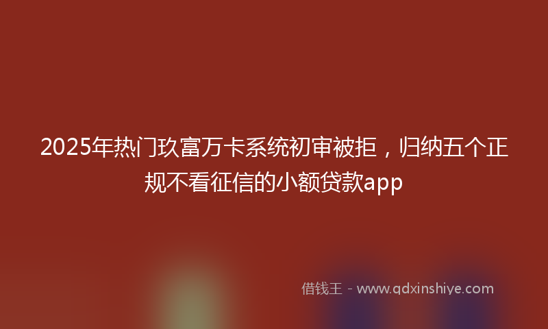 2025年热门玖富万卡系统初审被拒，归纳五个正规不看征信的小额贷款app