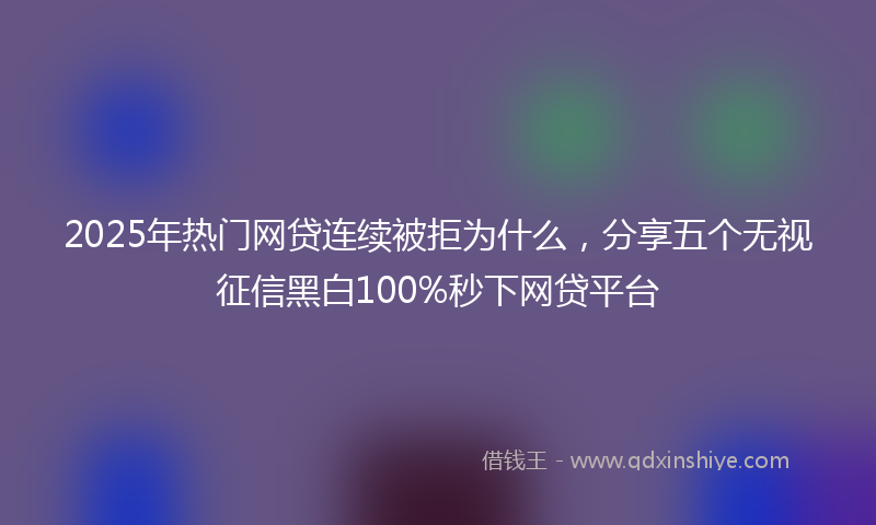2025年热门网贷连续被拒为什么，分享五个无视征信黑白100%秒下网贷平台