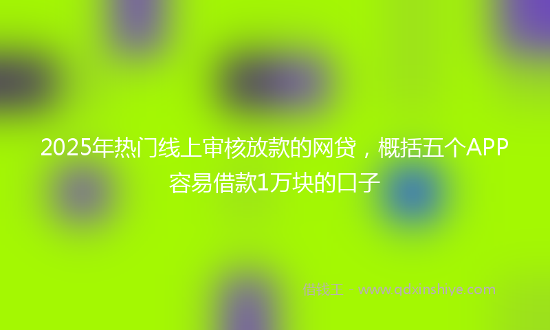 2025年热门线上审核放款的网贷，概括五个APP容易借款1万块的口子