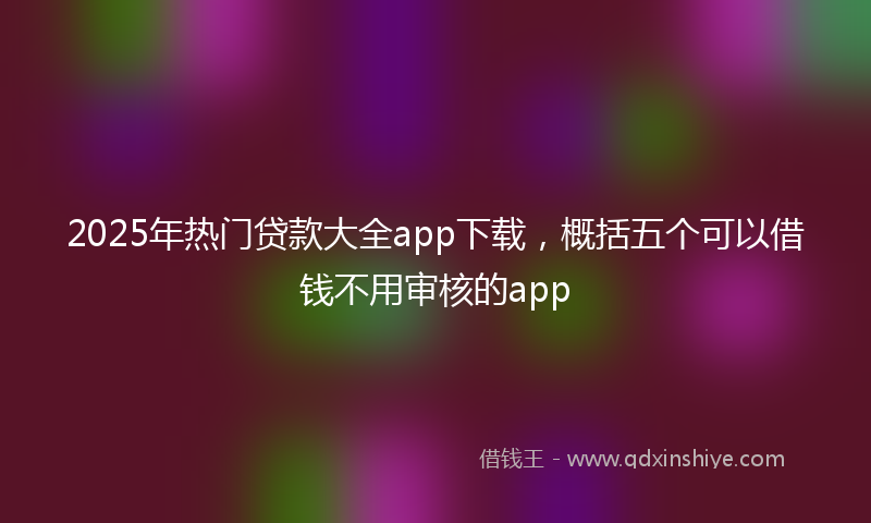 2025年热门贷款大全app下载，概括五个可以借钱不用审核的app