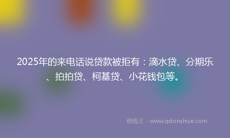 2025年的来电话说贷款被拒有：滴水贷、分期乐、拍拍贷、柯基贷、小花钱包等。