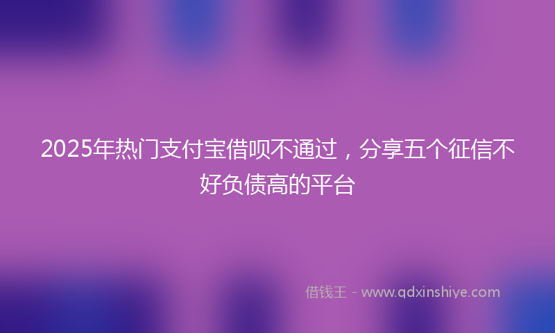 2025年热门支付宝借呗不通过，分享五个征信不好负债高的平台