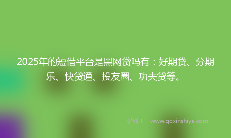 2025年的短借平台是黑网贷吗有：好期贷、分期乐、快贷通、投友圈、功夫贷等。