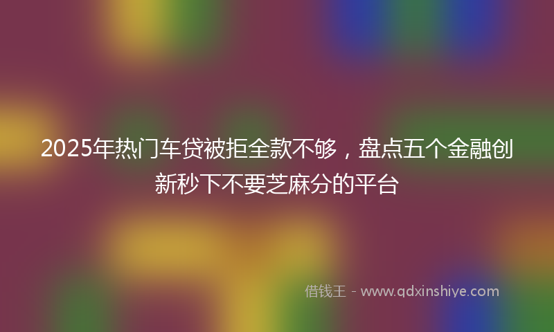 2025年热门车贷被拒全款不够，盘点五个金融创新秒下不要芝麻分的平台