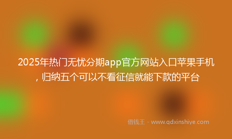 2025年热门无忧分期app官方网站入口苹果手机，归纳五个可以不看征信就能下款的平台