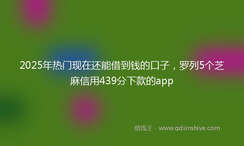 2025年热门现在还能借到钱的口子，罗列5个芝麻信用439分下款的app