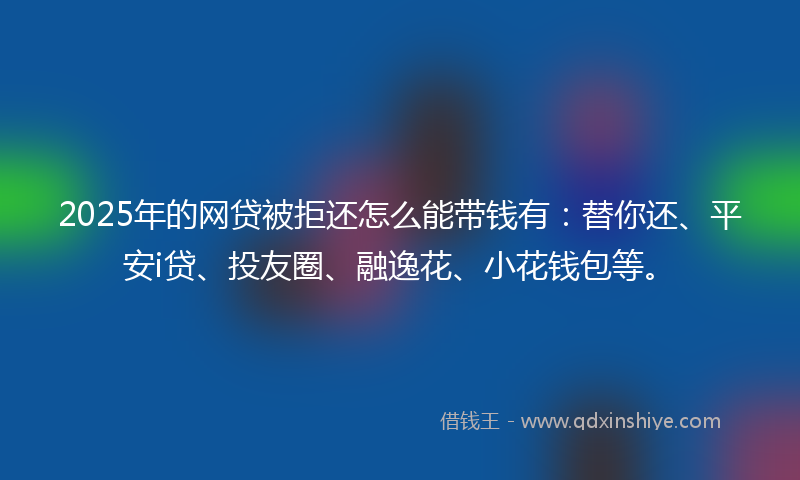 2025年的网贷被拒还怎么能带钱有：替你还、平安i贷、投友圈、融逸花、小花钱包等。