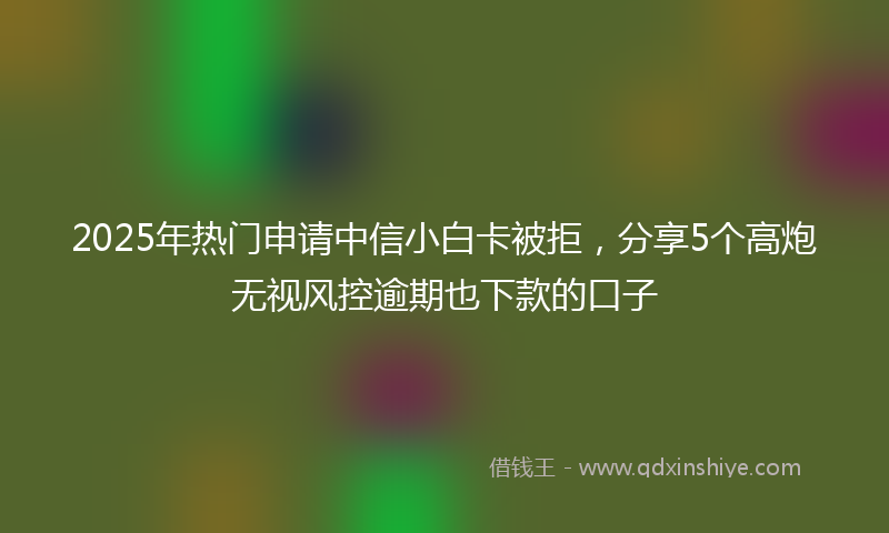 2025年热门申请中信小白卡被拒，分享5个高炮无视风控逾期也下款的口子