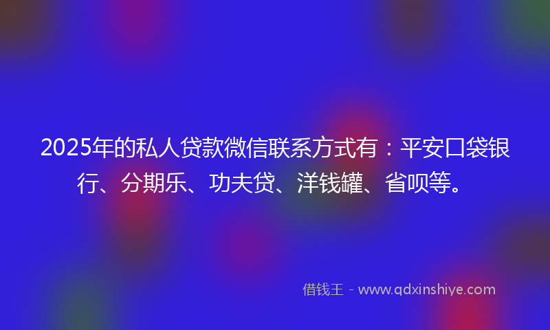 2025年的私人贷款微信联系方式有：平安口袋银行、分期乐、功夫贷、洋钱罐、省呗等。