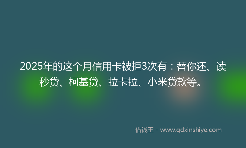 2025年的这个月信用卡被拒3次有：替你还、读秒贷、柯基贷、拉卡拉、小米贷款等。
