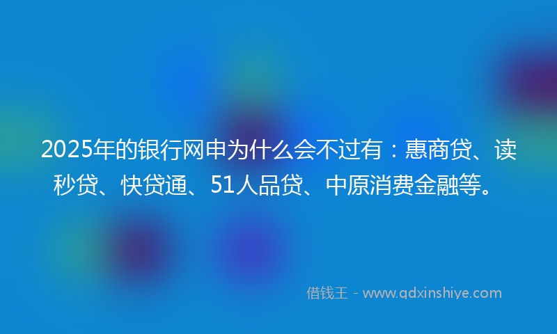 2025年的银行网申为什么会不过有：惠商贷、读秒贷、快贷通、51人品贷、中原消费金融等。