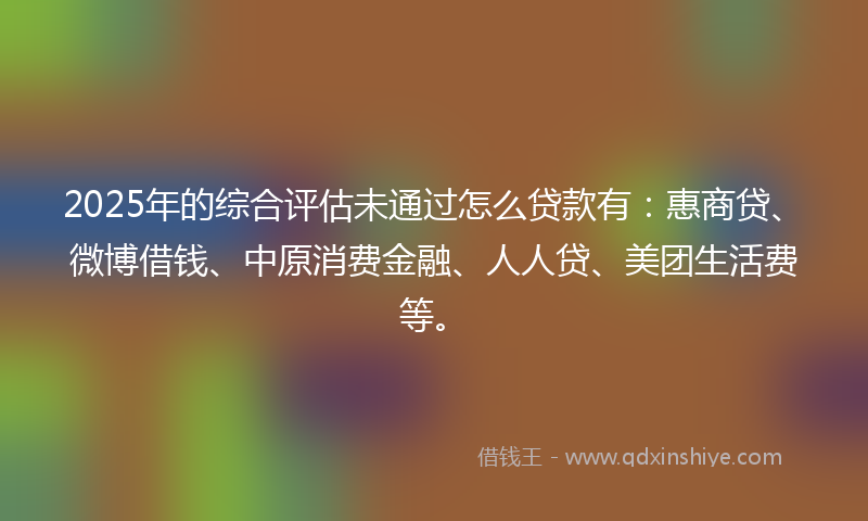 2025年的综合评估未通过怎么贷款有：惠商贷、微博借钱、中原消费金融、人人贷、美团生活费等。