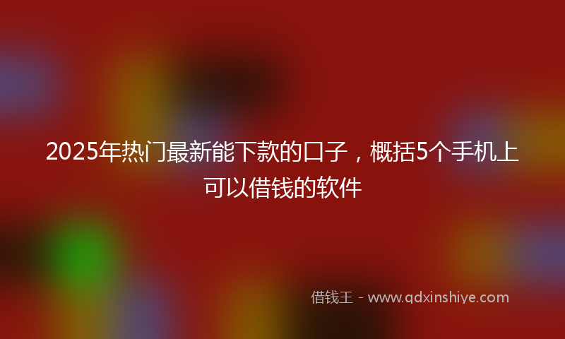 2025年热门最新能下款的口子，概括5个手机上可以借钱的软件