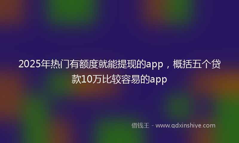 2025年热门有额度就能提现的app，概括五个贷款10万比较容易的app