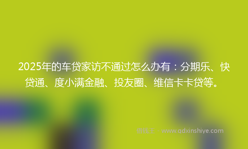 2025年的车贷家访不通过怎么办有：分期乐、快贷通、度小满金融、投友圈、维信卡卡贷等。