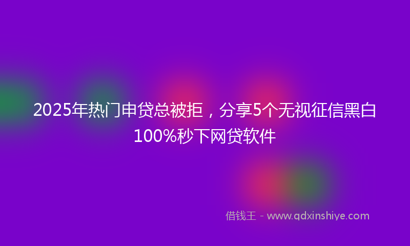 2025年热门申贷总被拒，分享5个无视征信黑白100%秒下网贷软件