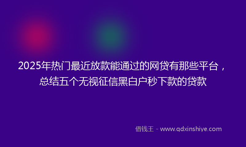 2025年热门最近放款能通过的网贷有那些平台，总结五个无视征信黑白户秒下款的贷款