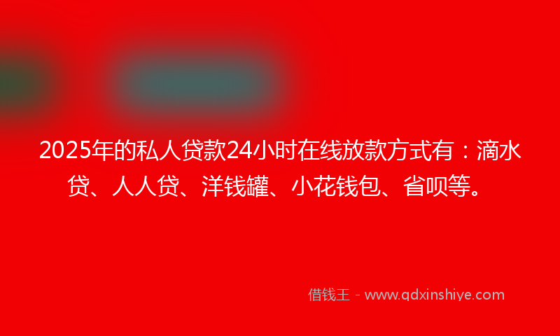 2025年的私人贷款24小时在线放款方式有：滴水贷、人人贷、洋钱罐、小花钱包、省呗等。