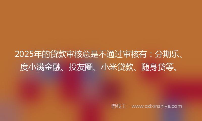 2025年的贷款审核总是不通过审核有：分期乐、度小满金融、投友圈、小米贷款、随身贷等。