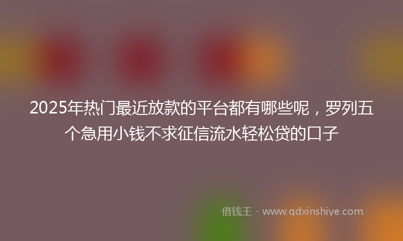 2025年热门最近放款的平台都有哪些呢，罗列五个急用小钱不求征信流水轻松贷的口子