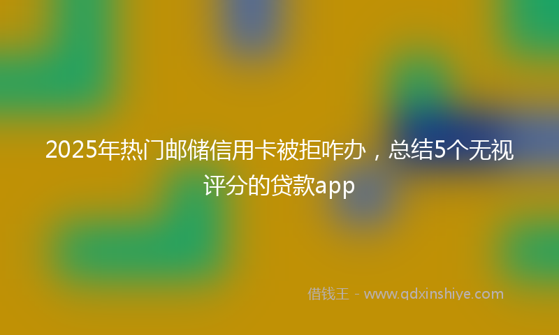 2025年热门邮储信用卡被拒咋办，总结5个无视评分的贷款app