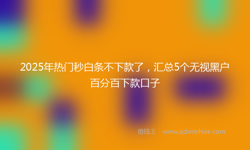 2025年热门秒白条不下款了，汇总5个无视黑户百分百下款口子
