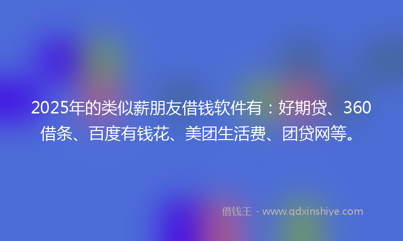 2025年的类似薪朋友借钱软件有：好期贷、360借条、百度有钱花、美团生活费、团贷网等。