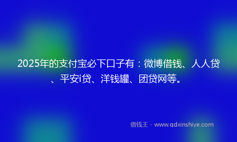 2025年的支付宝必下口子有：微博借钱、人人贷、平安i贷、洋钱罐、团贷网等。