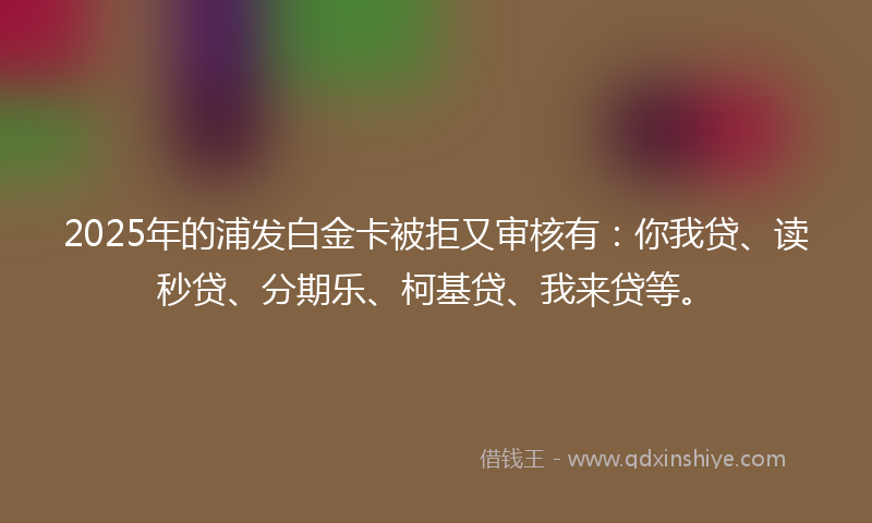 2025年的浦发白金卡被拒又审核有：你我贷、读秒贷、分期乐、柯基贷、我来贷等。