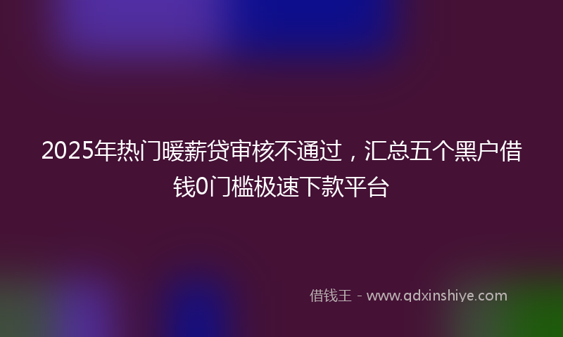 2025年热门暖薪贷审核不通过，汇总五个黑户借钱0门槛极速下款平台