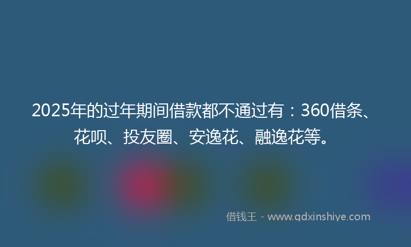 2025年的过年期间借款都不通过有：360借条、花呗、投友圈、安逸花、融逸花等。