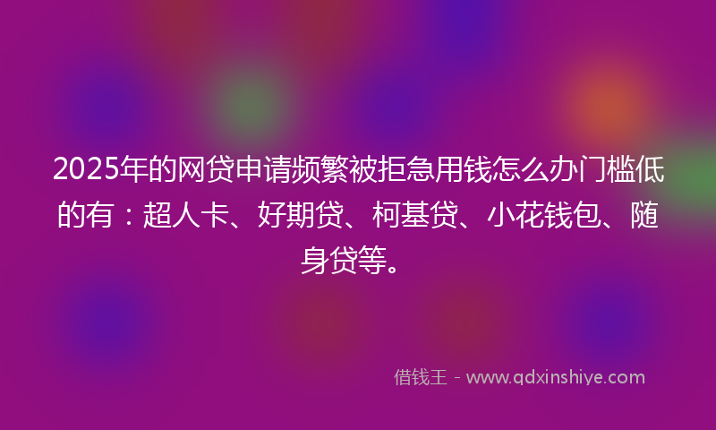 2025年的网贷申请频繁被拒急用钱怎么办门槛低的有：超人卡、好期贷、柯基贷、小花钱包、随身贷等。