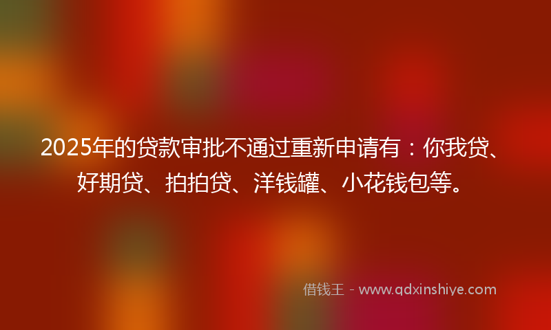 2025年的贷款审批不通过重新申请有：你我贷、好期贷、拍拍贷、洋钱罐、小花钱包等。