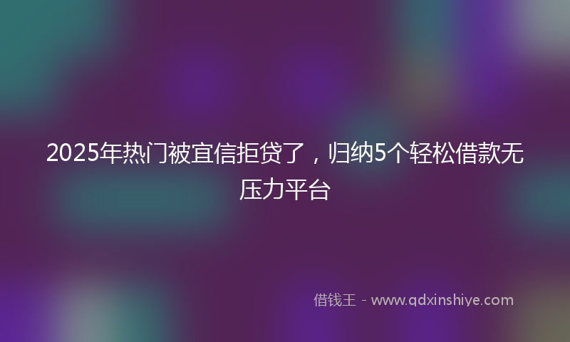 2025年热门被宜信拒贷了，归纳5个轻松借款无压力平台