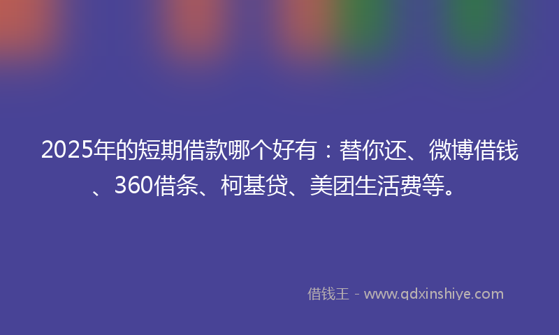 2025年的短期借款哪个好有：替你还、微博借钱、360借条、柯基贷、美团生活费等。