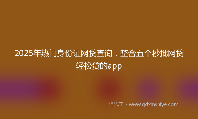 2025年热门身份证网贷查询，整合五个秒批网贷轻松贷的app