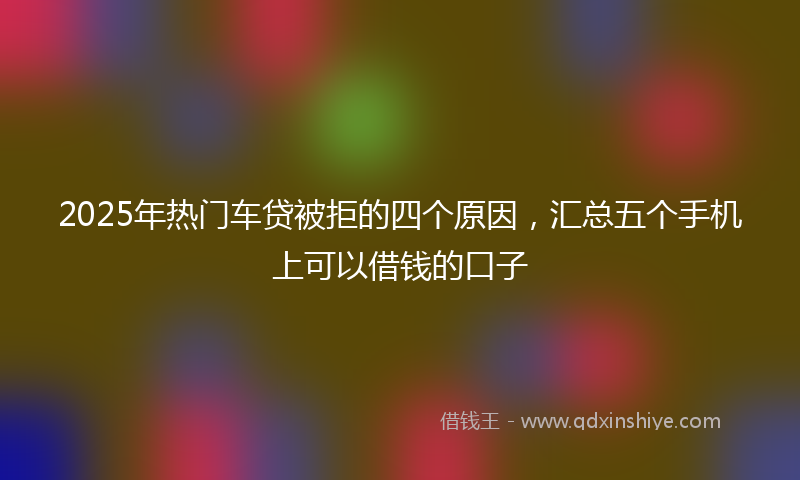 2025年热门车贷被拒的四个原因，汇总五个手机上可以借钱的口子