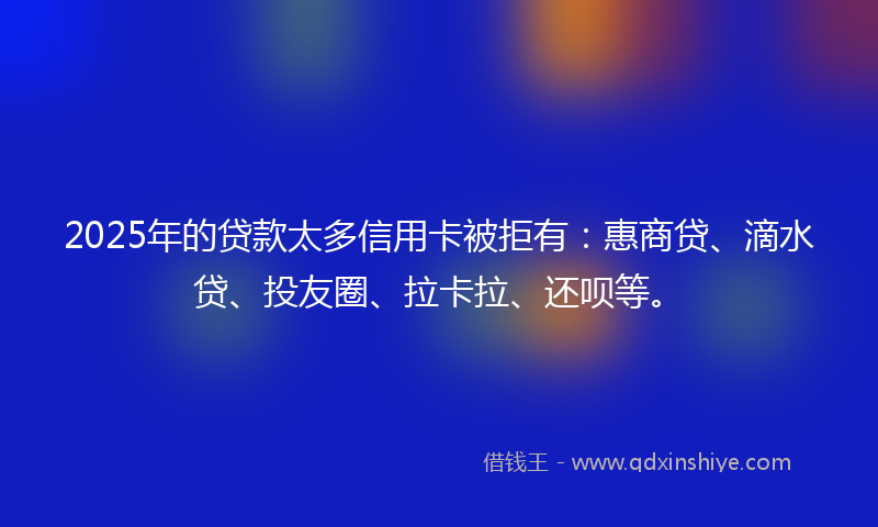2025年的贷款太多信用卡被拒有：惠商贷、滴水贷、投友圈、拉卡拉、还呗等。