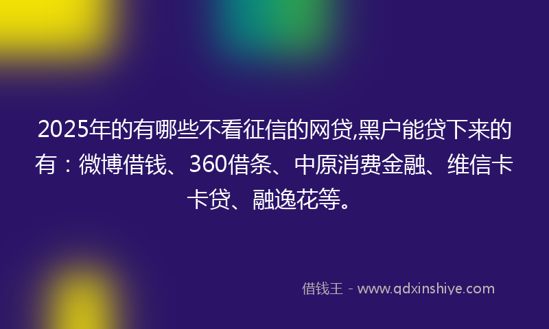 2025年的有哪些不看征信的网贷,黑户能贷下来的有：微博借钱、360借条、中原消费金融、维信卡卡贷、融逸花等。