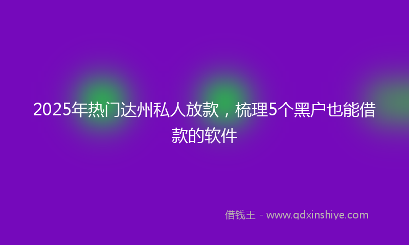 2025年热门达州私人放款，梳理5个黑户也能借款的软件