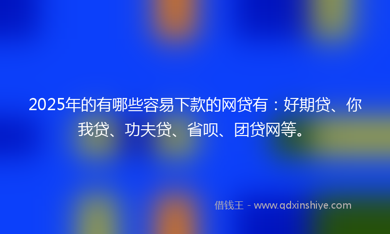 2025年的有哪些容易下款的网贷有：好期贷、你我贷、功夫贷、省呗、团贷网等。
