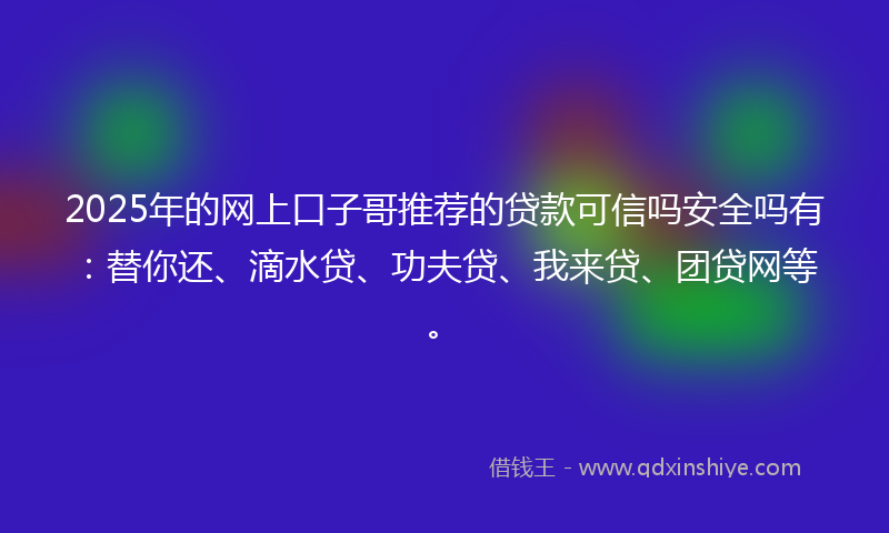2025年的网上口子哥推荐的贷款可信吗安全吗有：替你还、滴水贷、功夫贷、我来贷、团贷网等。