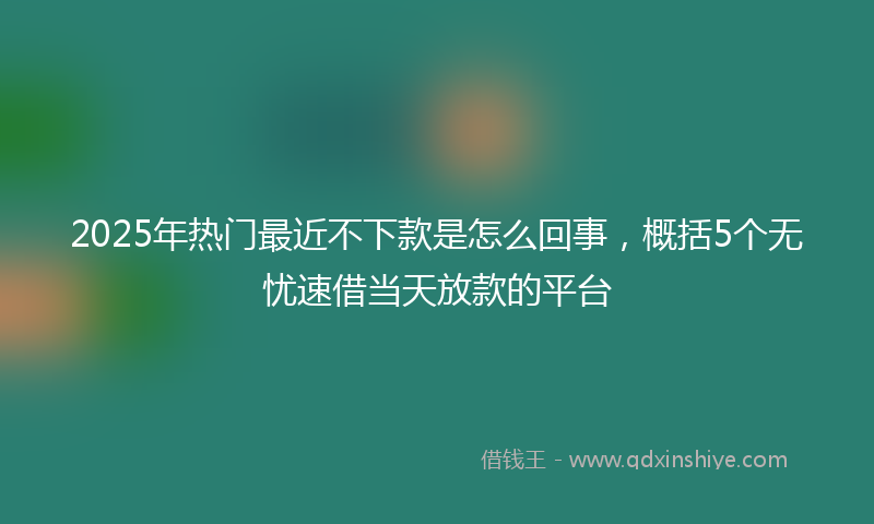 2025年热门最近不下款是怎么回事，概括5个无忧速借当天放款的平台