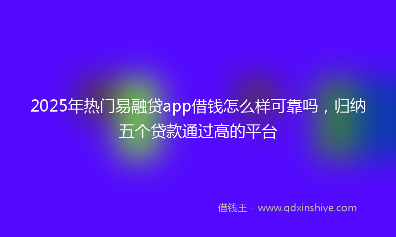2025年热门易融贷app借钱怎么样可靠吗，归纳五个贷款通过高的平台