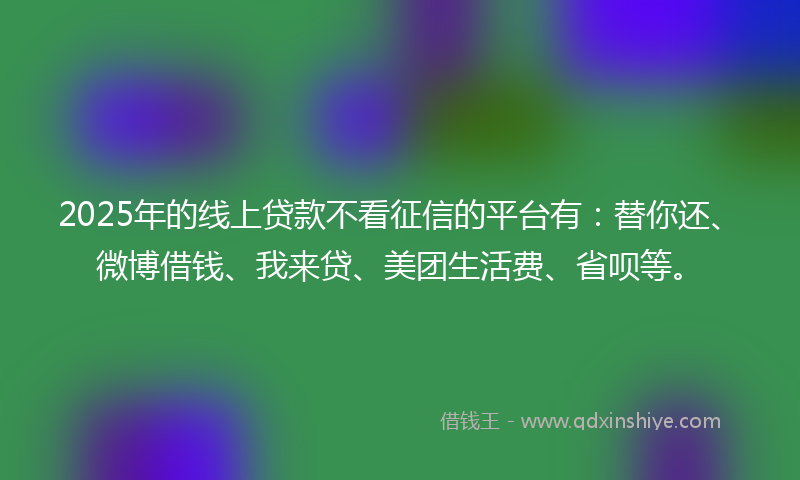 2025年的线上贷款不看征信的平台有：替你还、微博借钱、我来贷、美团生活费、省呗等。