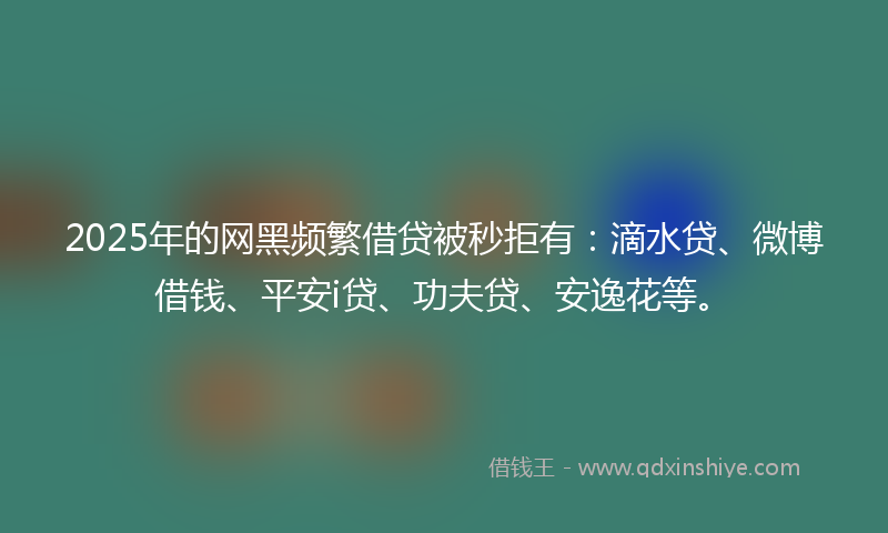 2025年的网黑频繁借贷被秒拒有：滴水贷、微博借钱、平安i贷、功夫贷、安逸花等。