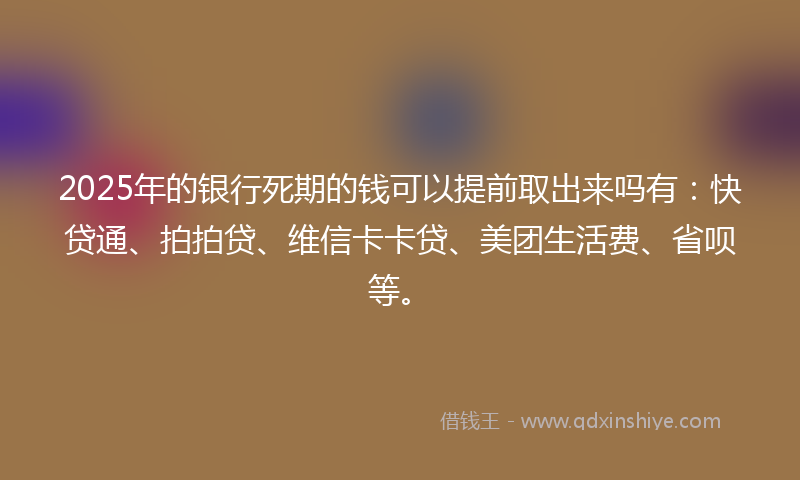 2025年的银行死期的钱可以提前取出来吗有：快贷通、拍拍贷、维信卡卡贷、美团生活费、省呗等。