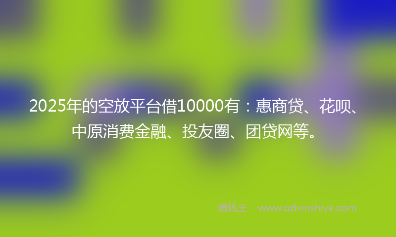 2025年的空放平台借10000有：惠商贷、花呗、中原消费金融、投友圈、团贷网等。