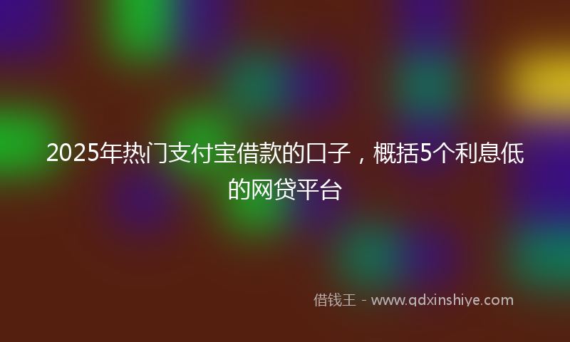 2025年热门支付宝借款的口子，概括5个利息低的网贷平台